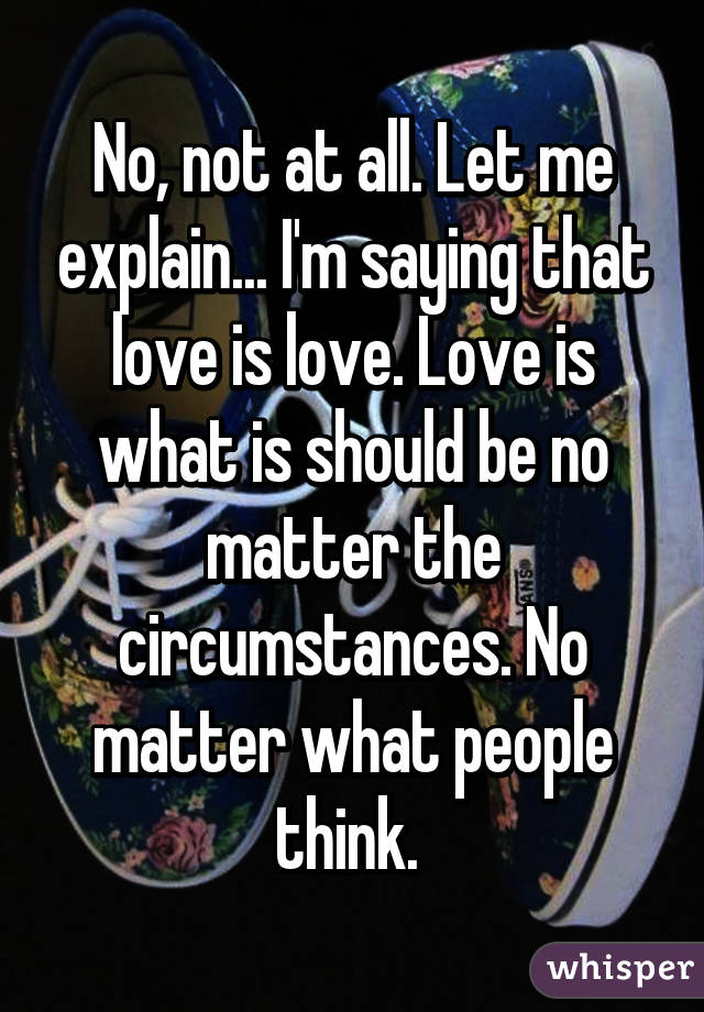 No, not at all. Let me explain... I'm saying that love is love. Love is what is should be no matter the circumstances. No matter what people think. 