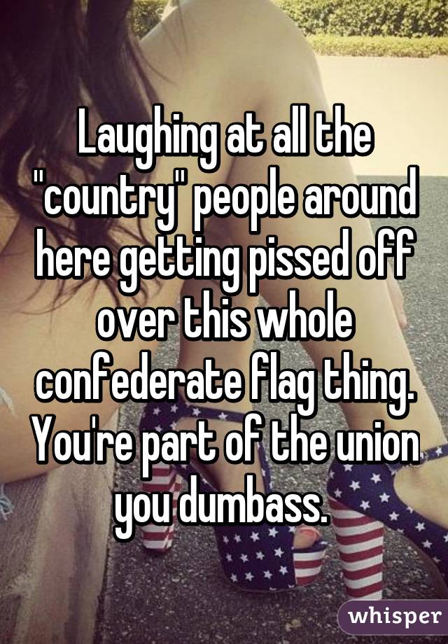 Laughing at all the "country" people around here getting pissed off over this whole confederate flag thing. You're part of the union you dumbass. 