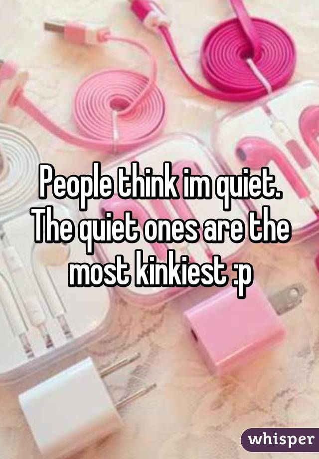 People think im quiet. The quiet ones are the most kinkiest :p