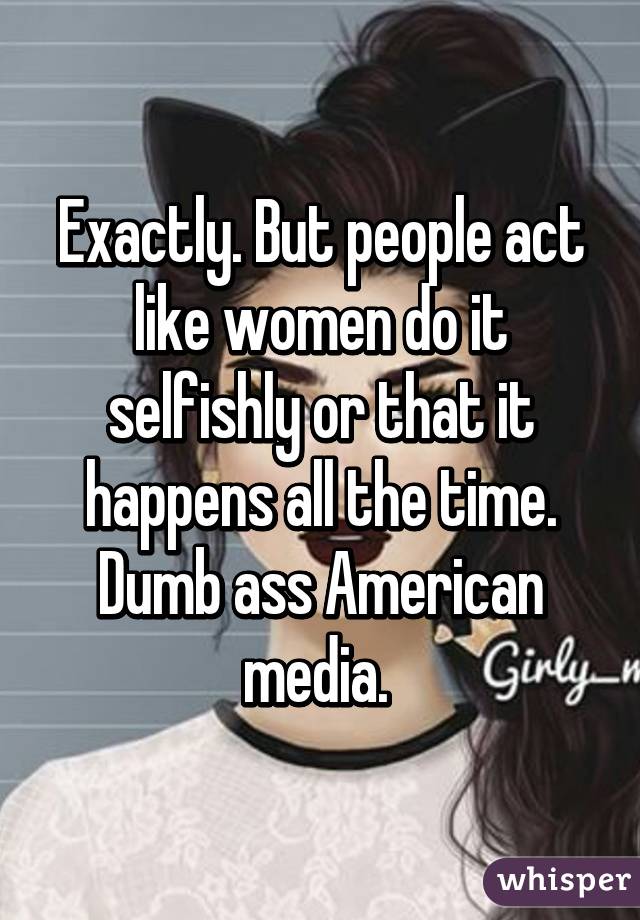 Exactly. But people act like women do it selfishly or that it happens all the time. Dumb ass American media. 