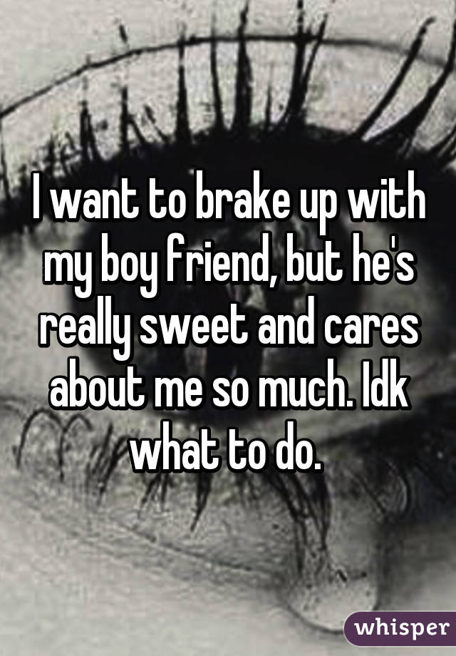 I want to brake up with my boy friend, but he's really sweet and cares about me so much. Idk what to do. 