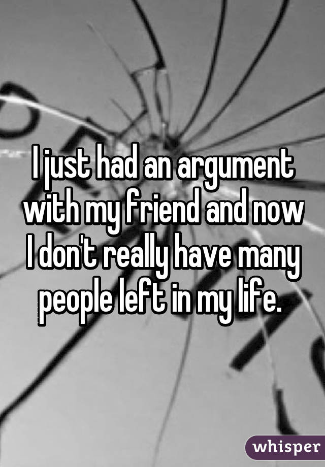 I just had an argument with my friend and now I don't really have many people left in my life. 