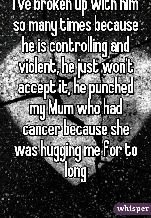 I've broken up with him so many times because he is controlling and violent, he just won't accept it, he punched my Mum who had cancer because she was hugging me for to long

