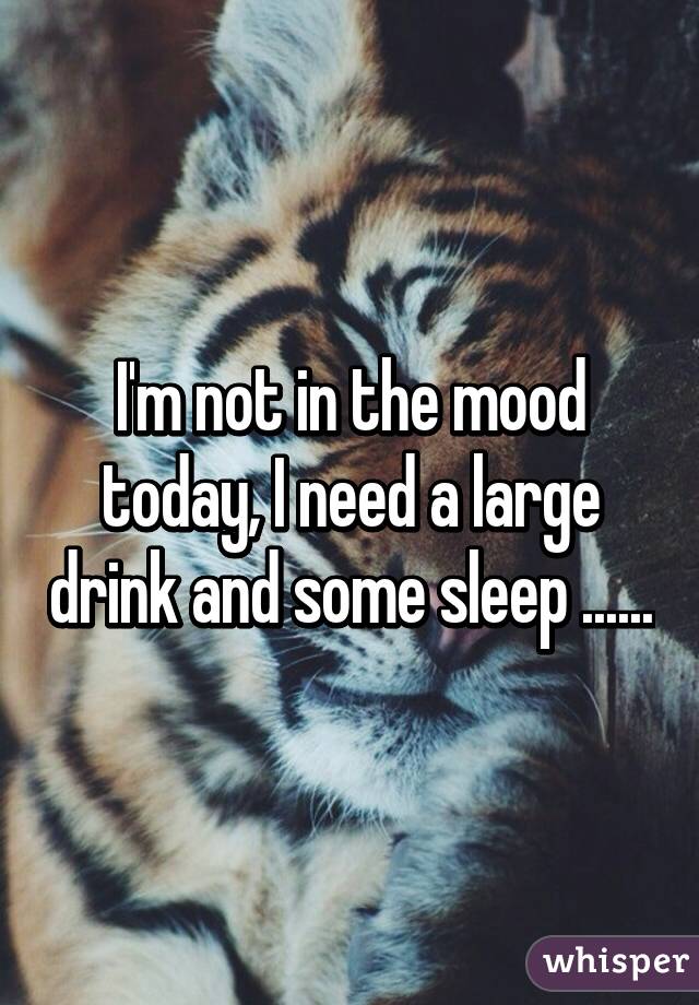 I'm not in the mood today, I need a large drink and some sleep ......