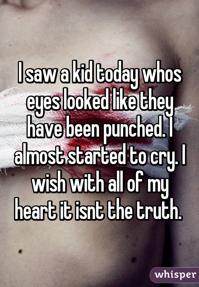 I saw a kid today whos eyes looked like they have been punched. I almost started to cry. I wish with all of my heart it isnt the truth. 