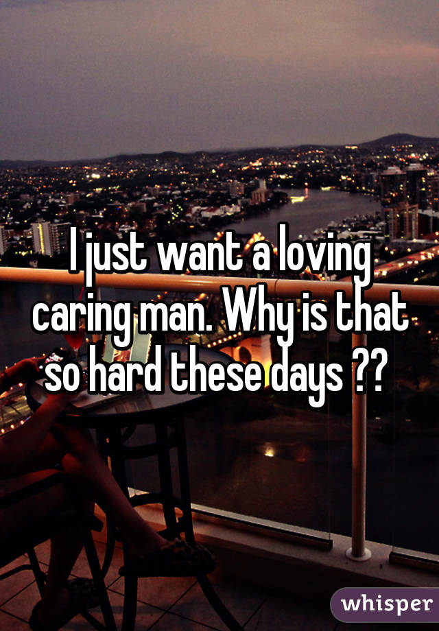 I just want a loving caring man. Why is that so hard these days ?? 