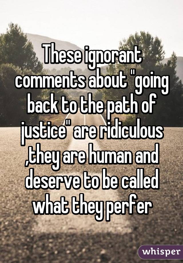 These ignorant comments about "going back to the path of justice" are ridiculous ,they are human and deserve to be called what they perfer