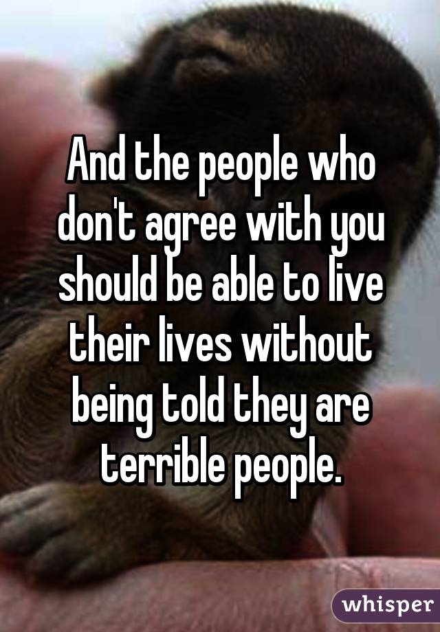 And the people who don't agree with you should be able to live their lives without being told they are terrible people.