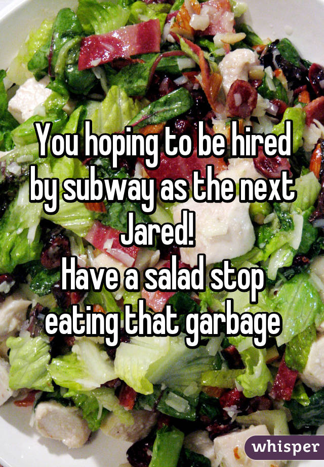 You hoping to be hired by subway as the next Jared!  
Have a salad stop eating that garbage