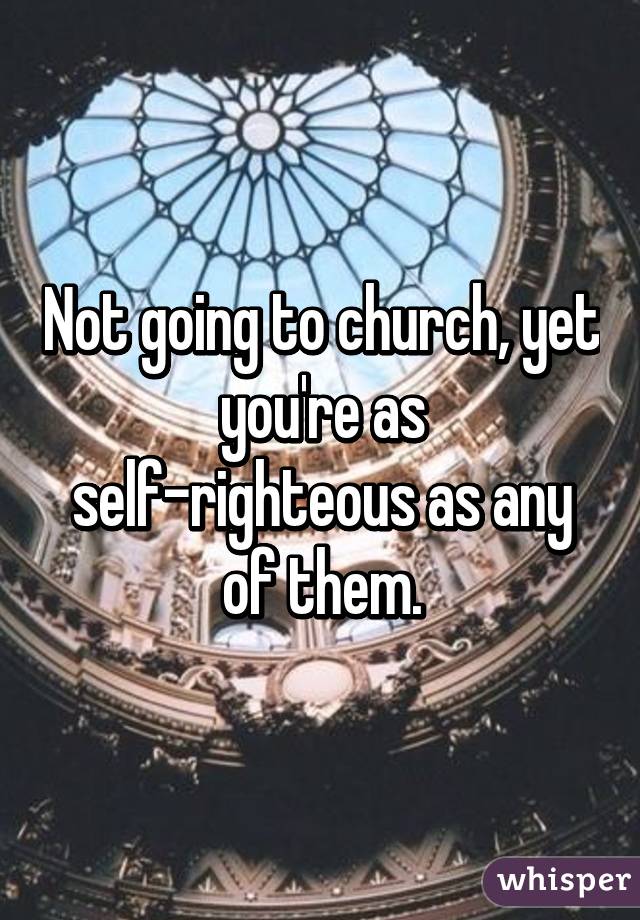 Not going to church, yet you're as self-righteous as any of them.