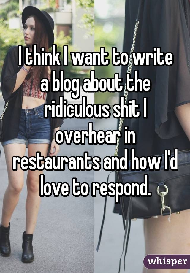 I think I want to write a blog about the ridiculous shit I overhear in restaurants and how I'd love to respond.
