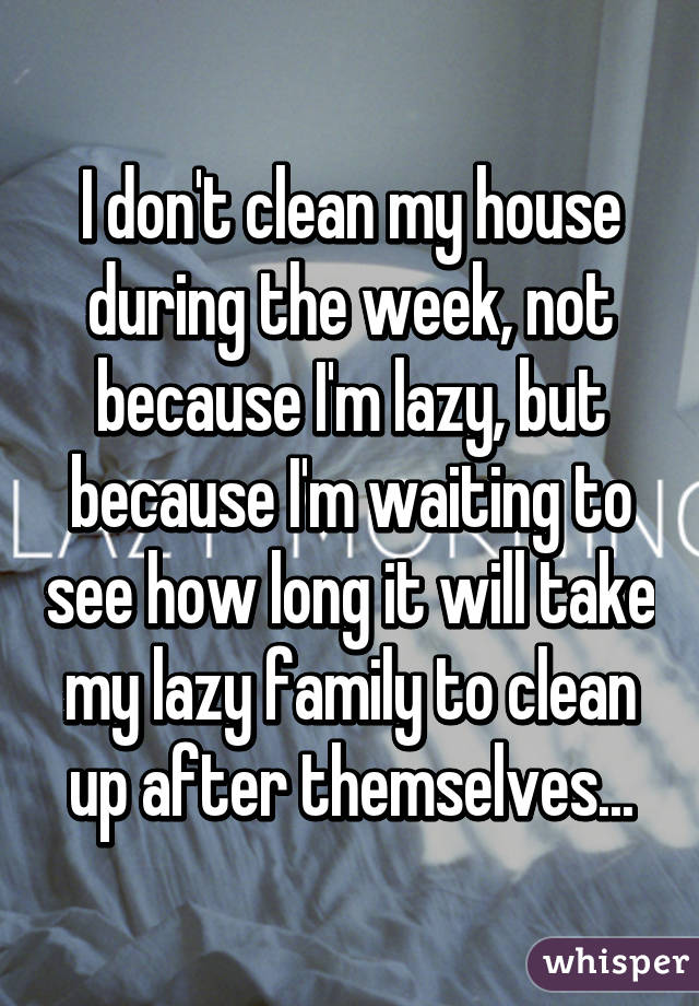 I don't clean my house during the week, not because I'm lazy, but because I'm waiting to see how long it will take my lazy family to clean up after themselves...