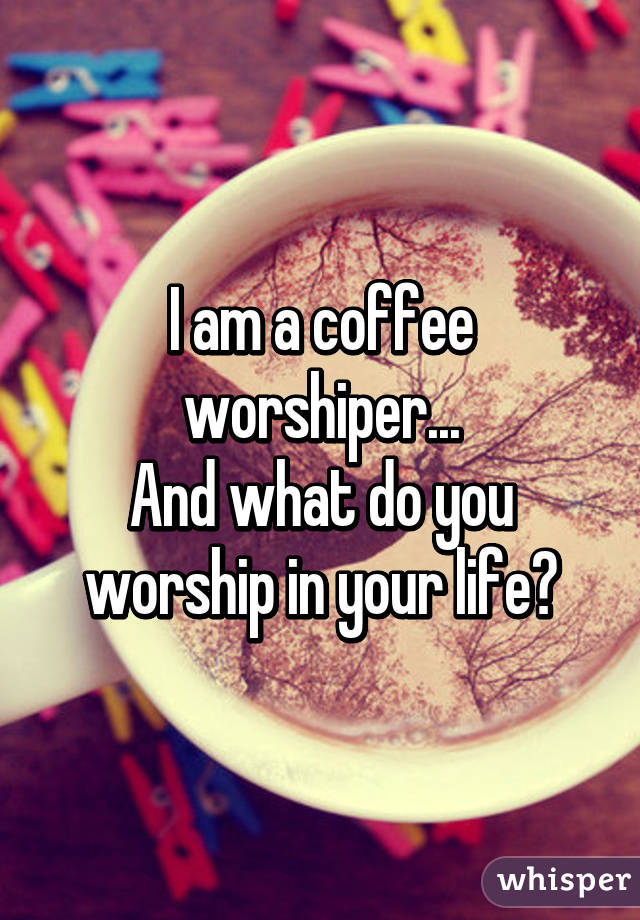 I am a coffee worshiper...
And what do you worship in your life?