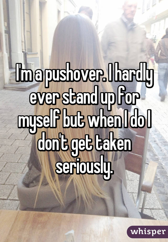 I'm a pushover. I hardly ever stand up for myself but when I do I don't get taken seriously.