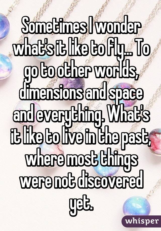 Sometimes I wonder what's it like to fly... To go to other worlds, dimensions and space and everything. What's it like to live in the past, where most things were not discovered yet.
