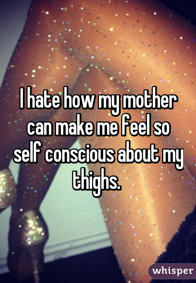 I hate how my mother can make me feel so self conscious about my thighs. 