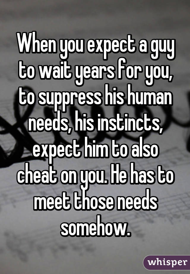 When you expect a guy to wait years for you, to suppress his human needs, his instincts, expect him to also cheat on you. He has to meet those needs somehow.
