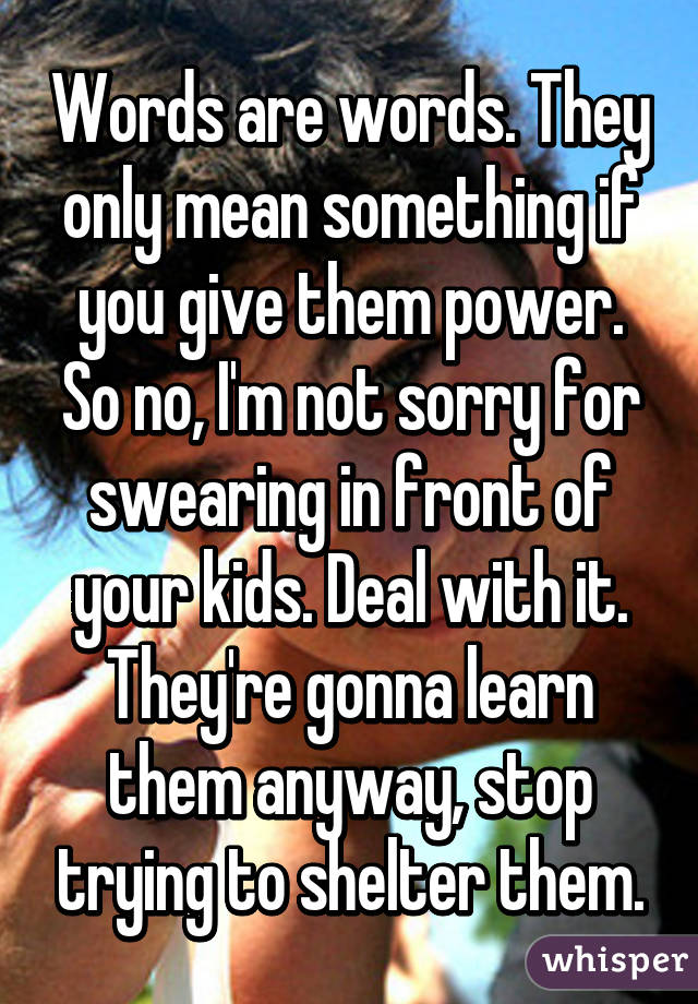 Words are words. They only mean something if you give them power. So no, I'm not sorry for swearing in front of your kids. Deal with it. They're gonna learn them anyway, stop trying to shelter them.