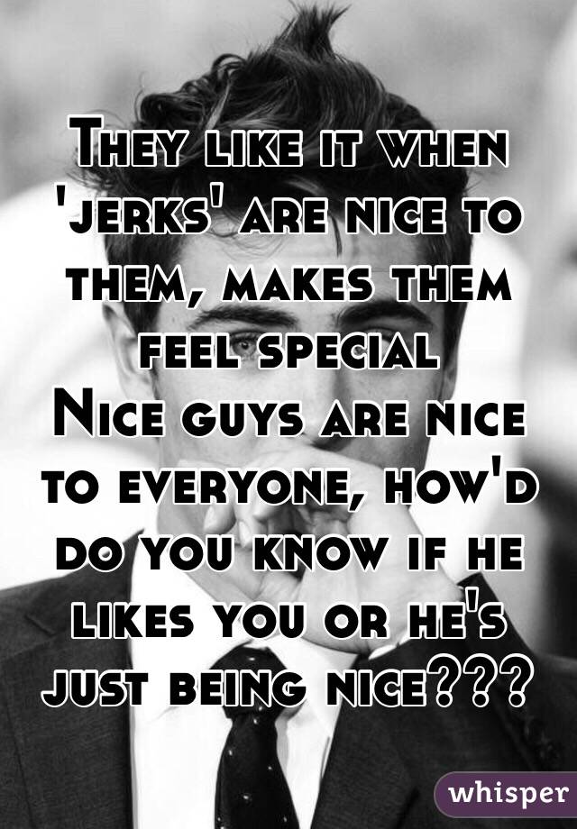 They like it when 'jerks' are nice to them, makes them feel special
Nice guys are nice to everyone, how'd do you know if he likes you or he's just being nice???
