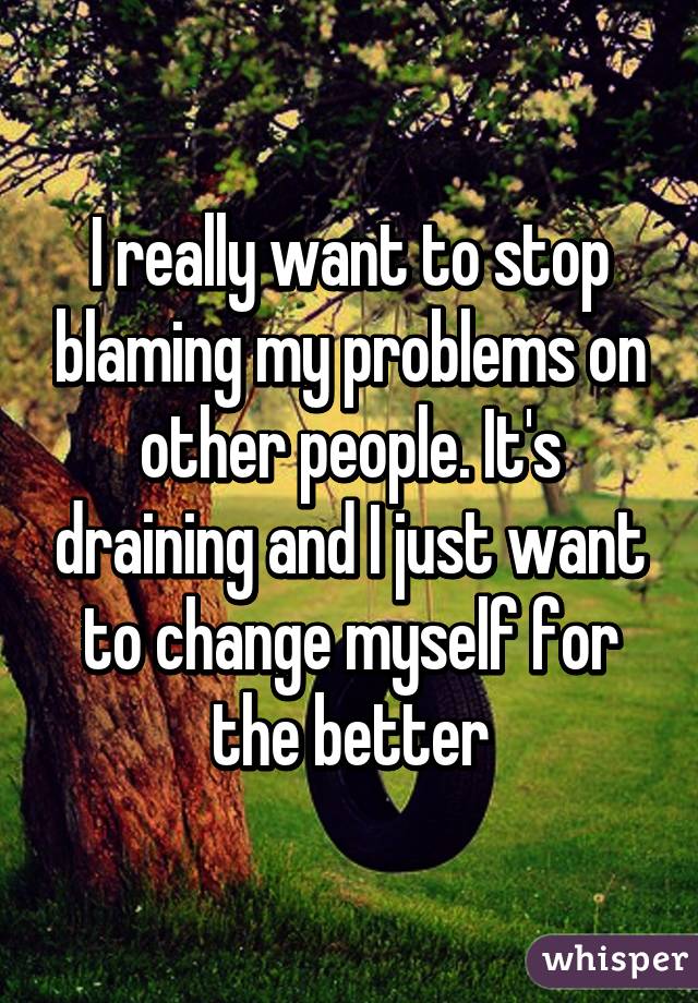 I really want to stop blaming my problems on other people. It's draining and I just want to change myself for the better