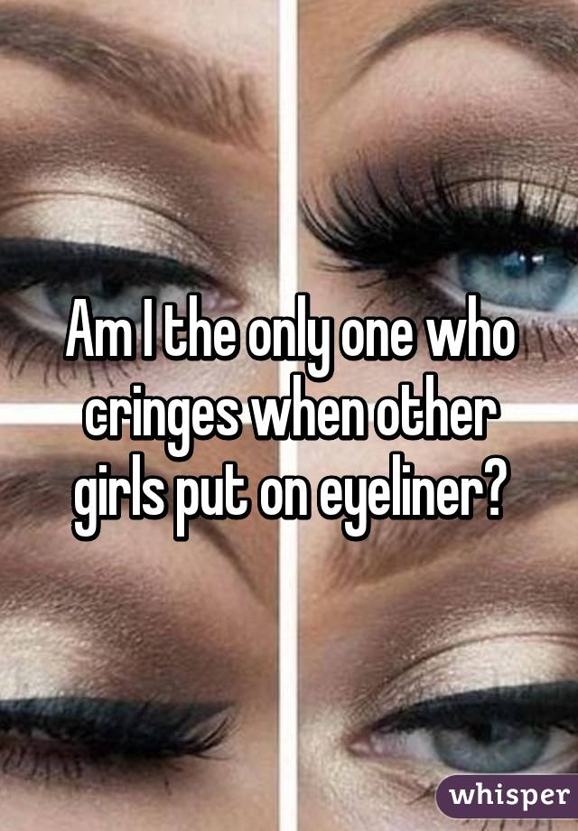 Am I the only one who cringes when other girls put on eyeliner?