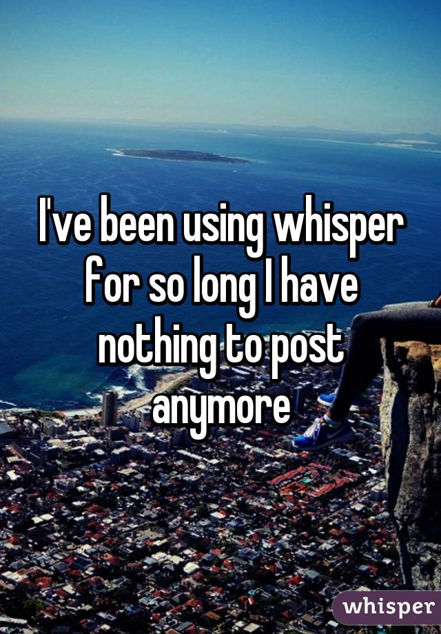 I've been using whisper for so long I have nothing to post anymore