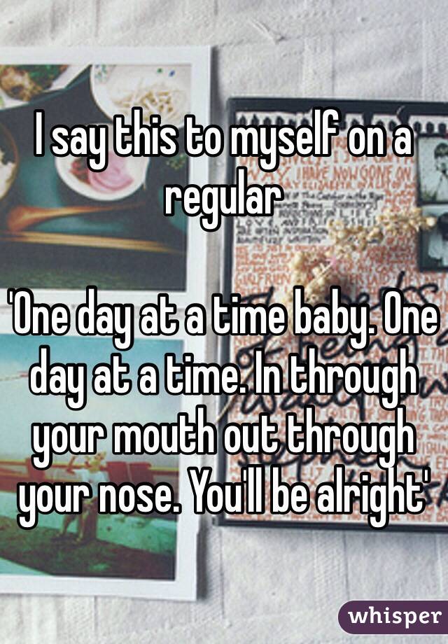 I say this to myself on a regular 

'One day at a time baby. One day at a time. In through your mouth out through your nose. You'll be alright' 