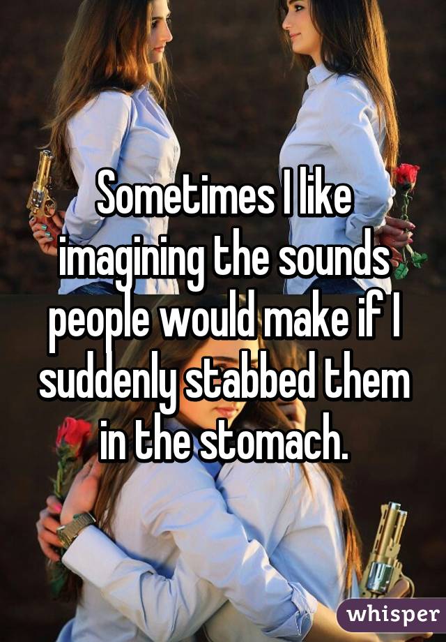 Sometimes I like imagining the sounds people would make if I suddenly stabbed them in the stomach.