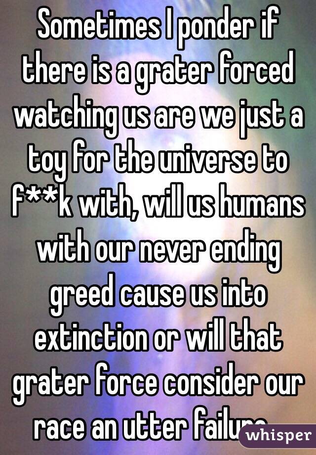 Sometimes I ponder if there is a grater forced watching us are we just a toy for the universe to f**k with, will us humans with our never ending greed cause us into extinction or will that grater force consider our race an utter failure... 