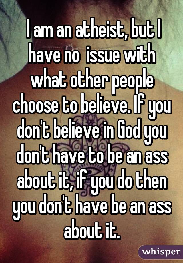  I am an atheist, but I have no  issue with what other people choose to believe. If you don't believe in God you don't have to be an ass about it, if you do then you don't have be an ass about it.
