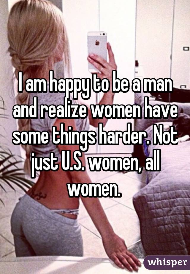 I am happy to be a man and realize women have some things harder. Not just U.S. women, all women. 