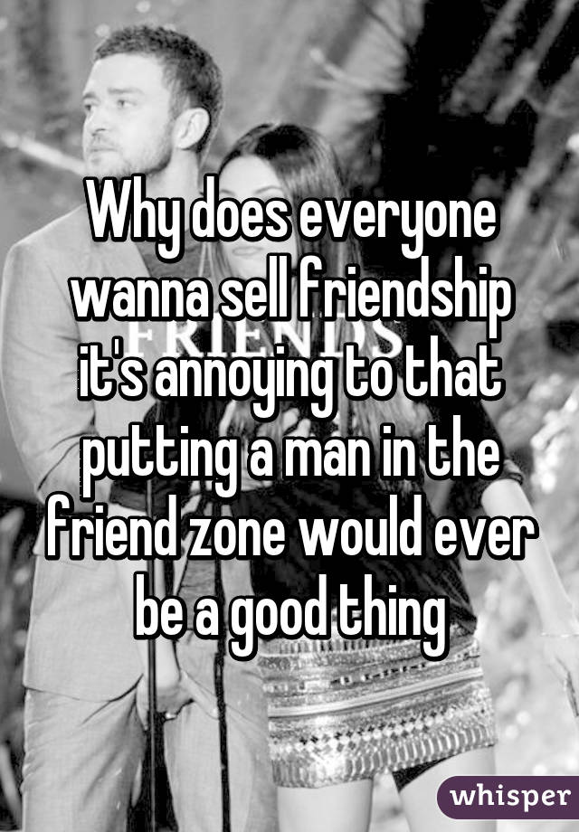 Why does everyone wanna sell friendship it's annoying to that putting a man in the friend zone would ever be a good thing