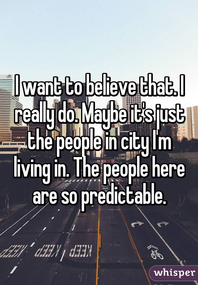 I want to believe that. I really do. Maybe it's just the people in city I'm living in. The people here are so predictable.