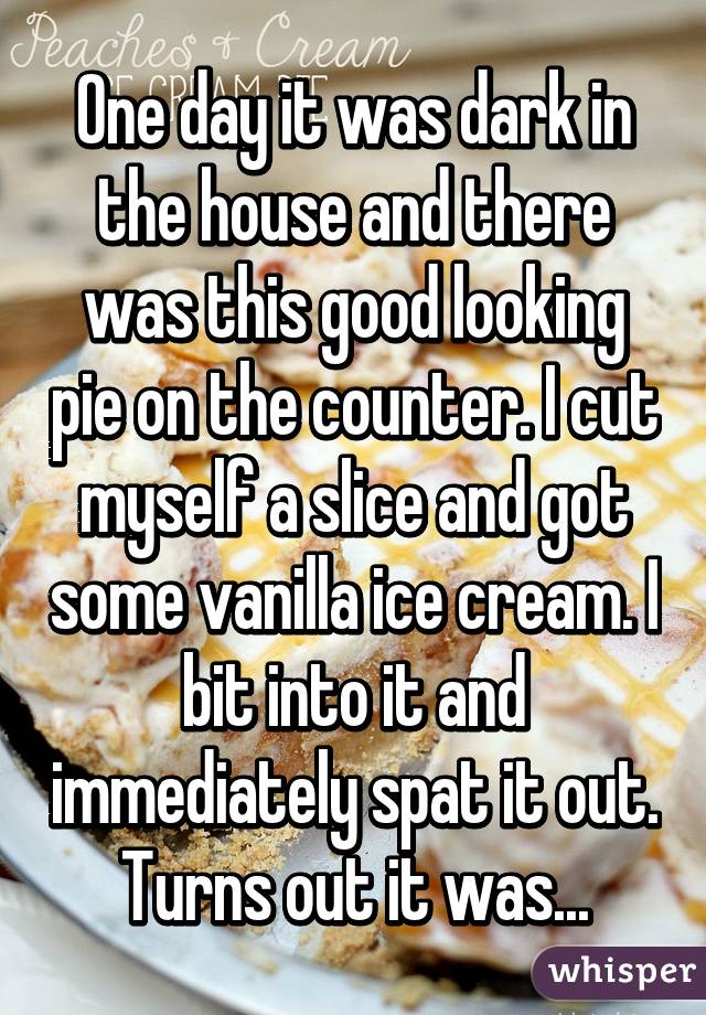 One day it was dark in the house and there was this good looking pie on the counter. I cut myself a slice and got some vanilla ice cream. I bit into it and immediately spat it out. Turns out it was...