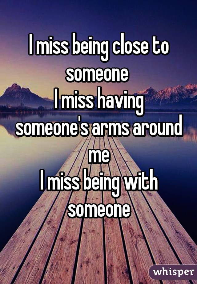 I miss being close to someone 
I miss having someone's arms around me
I miss being with someone
