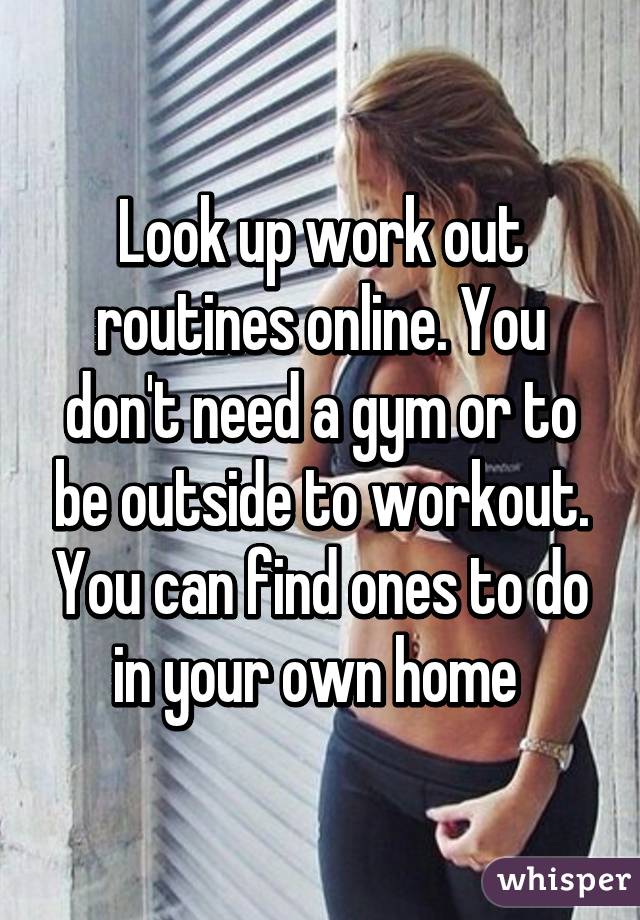 Look up work out routines online. You don't need a gym or to be outside to workout. You can find ones to do in your own home 