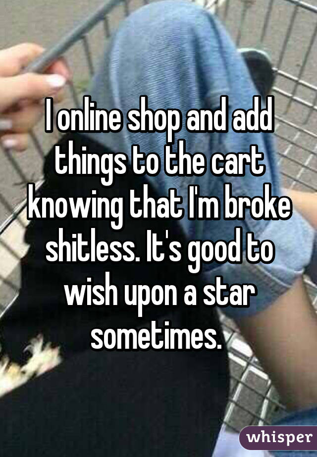 I online shop and add things to the cart knowing that I'm broke shitless. It's good to wish upon a star sometimes. 
