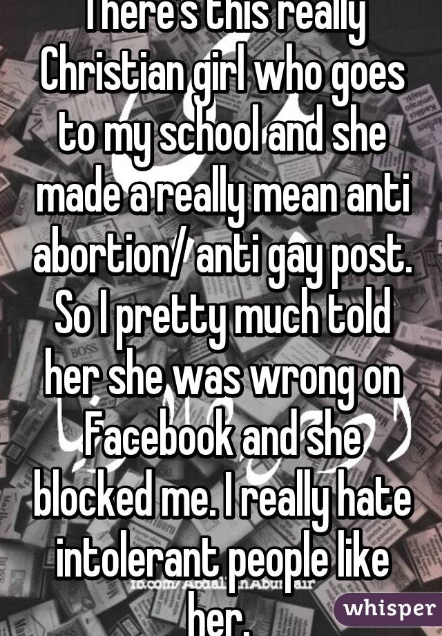 There's this really Christian girl who goes to my school and she made a really mean anti abortion/ anti gay post. So I pretty much told her she was wrong on Facebook and she blocked me. I really hate intolerant people like her. 