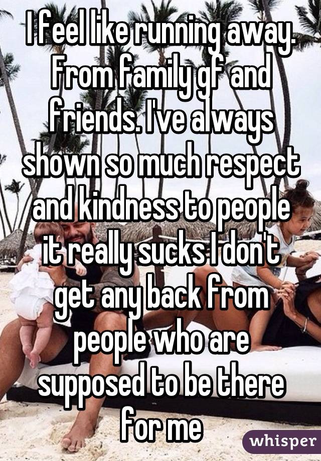 I feel like running away. From family gf and friends. I've always shown so much respect and kindness to people it really sucks I don't get any back from people who are supposed to be there for me