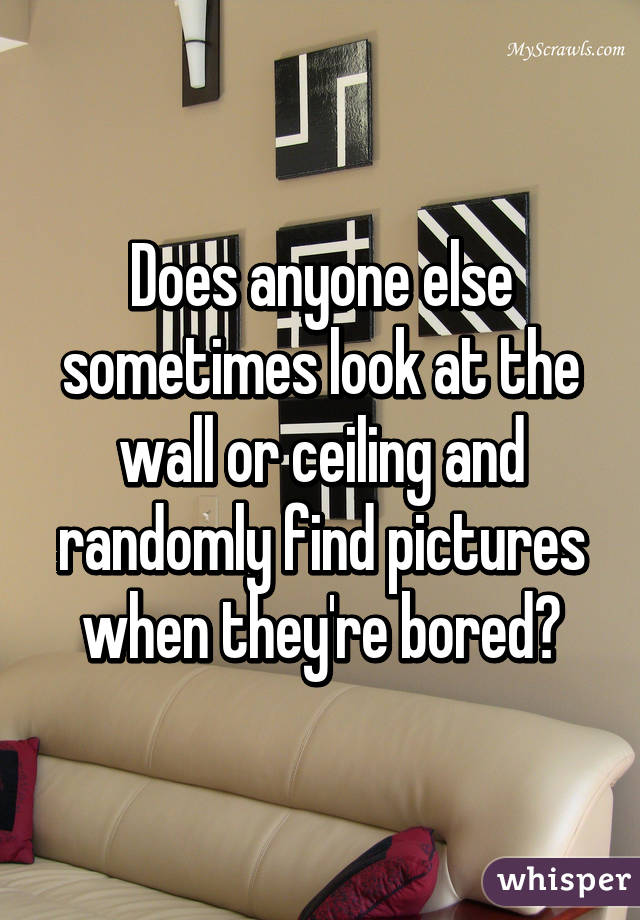 Does anyone else sometimes look at the wall or ceiling and randomly find pictures when they're bored?