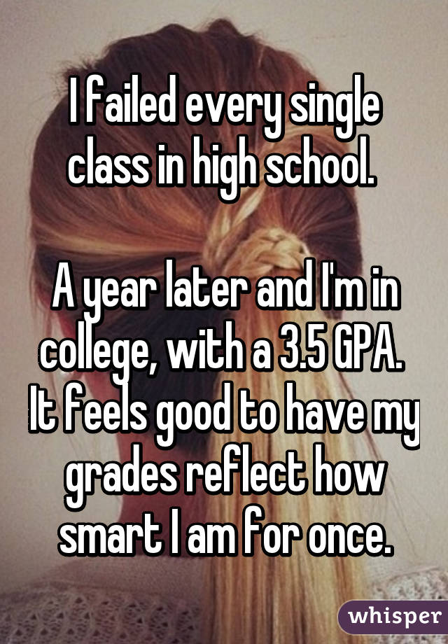 I failed every single class in high school. 

A year later and I'm in college, with a 3.5 GPA.  It feels good to have my grades reflect how smart I am for once.