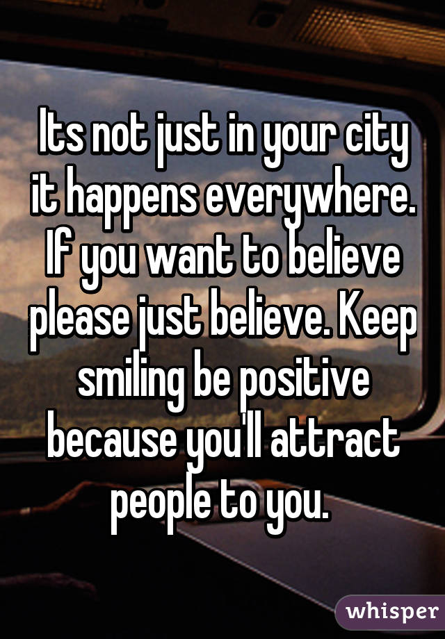 Its not just in your city it happens everywhere. If you want to believe please just believe. Keep smiling be positive because you'll attract people to you. 