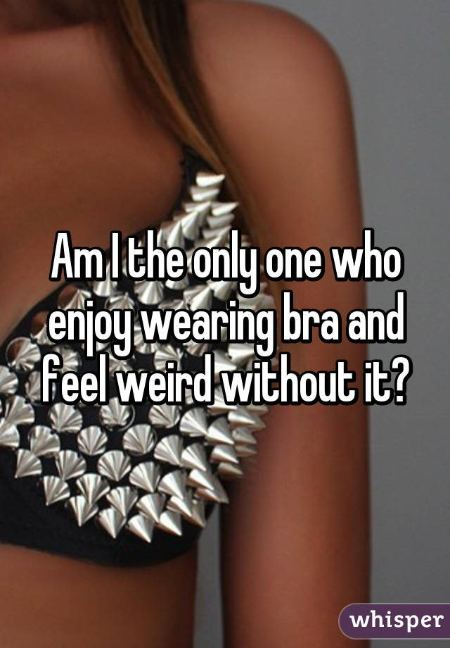 Am I the only one who enjoy wearing bra and feel weird without it?