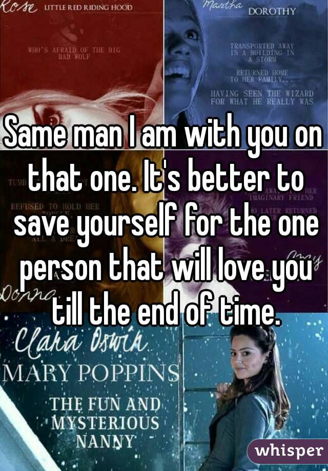 Same man I am with you on that one. It's better to save yourself for the one person that will love you till the end of time.