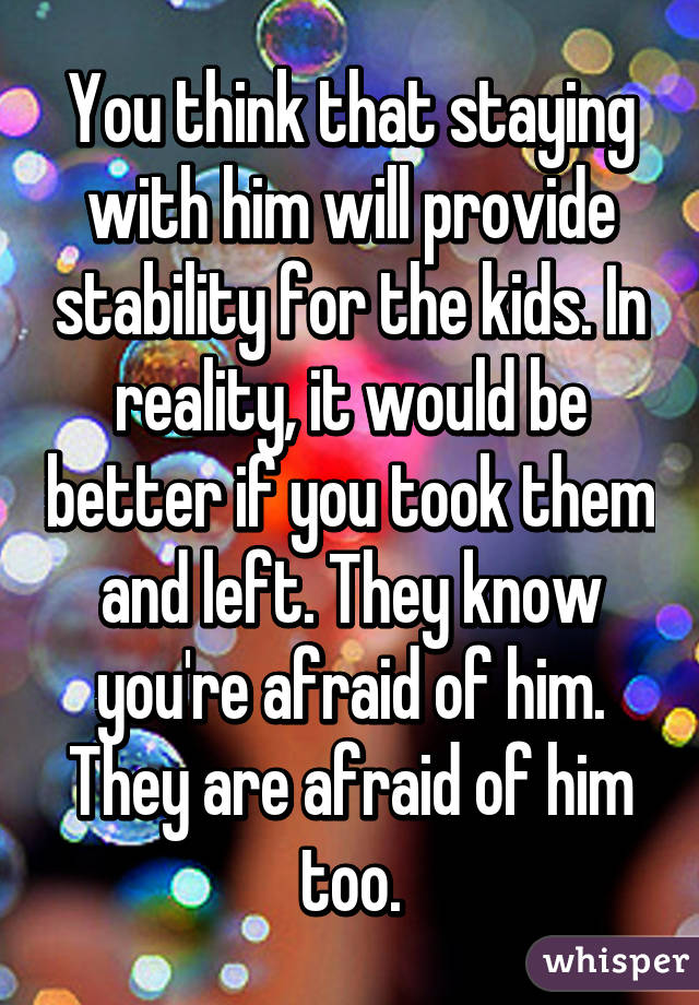 You think that staying with him will provide stability for the kids. In reality, it would be better if you took them and left. They know you're afraid of him. They are afraid of him too.