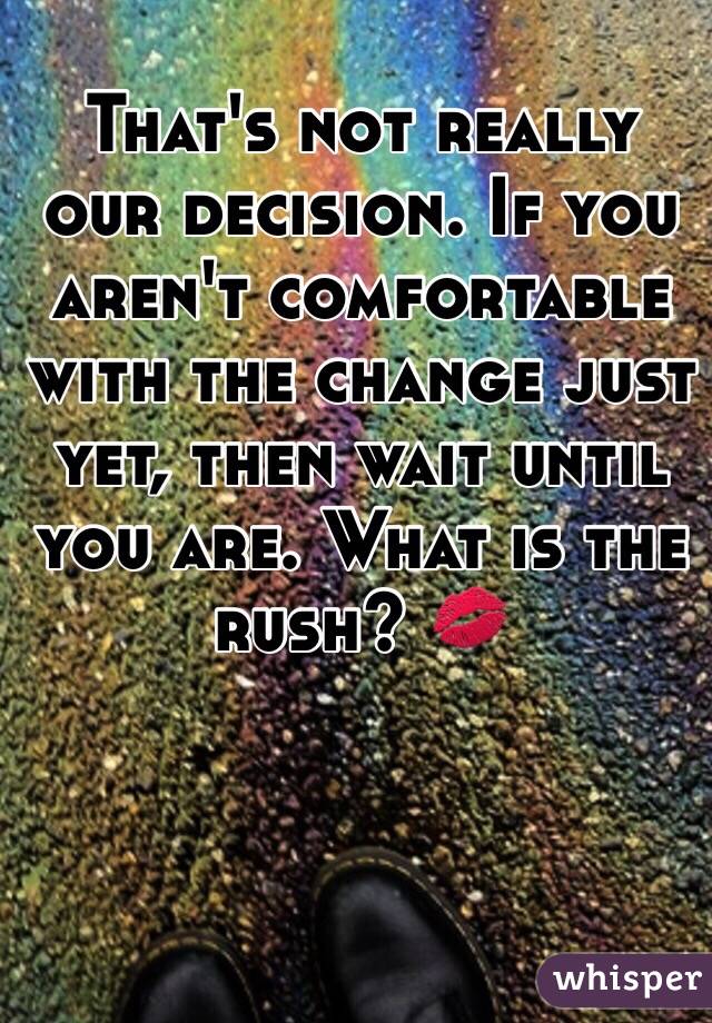 That's not really our decision. If you aren't comfortable with the change just yet, then wait until you are. What is the rush? 💋