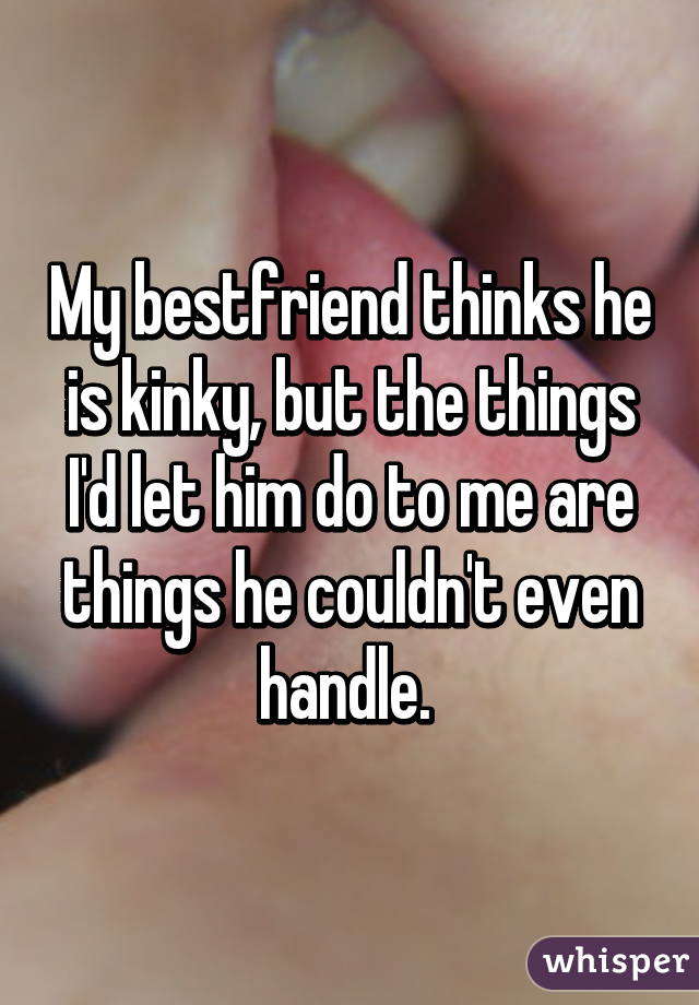 My bestfriend thinks he is kinky, but the things I'd let him do to me are things he couldn't even handle. 
