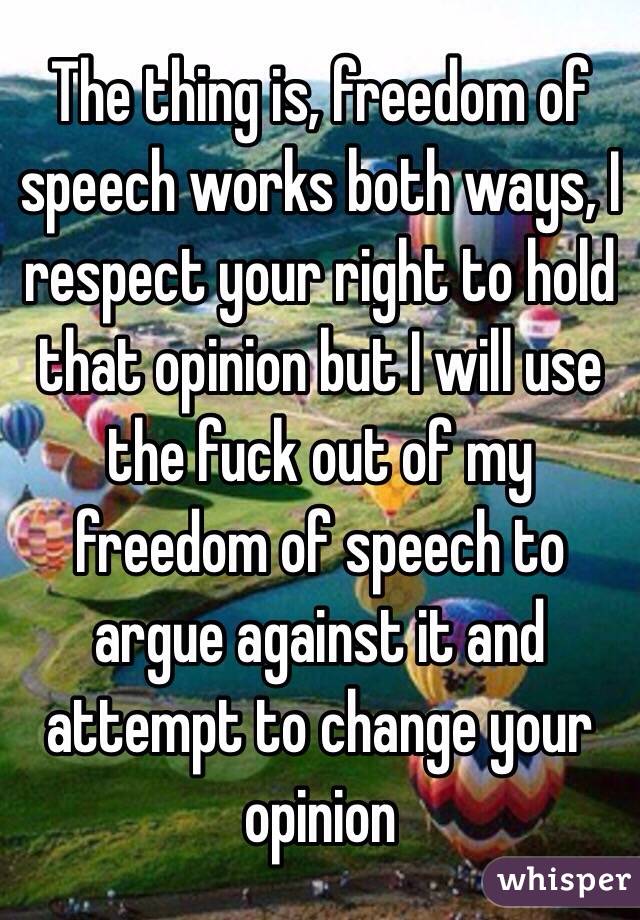 The thing is, freedom of speech works both ways, I respect your right to hold that opinion but I will use the fuck out of my freedom of speech to argue against it and attempt to change your opinion