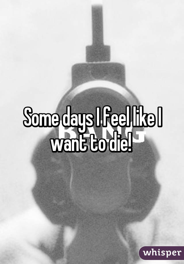 Some days I feel like I want to die! 