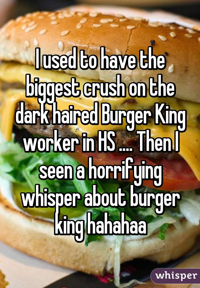 I used to have the biggest crush on the dark haired Burger King worker in HS .... Then I seen a horrifying whisper about burger king hahahaa